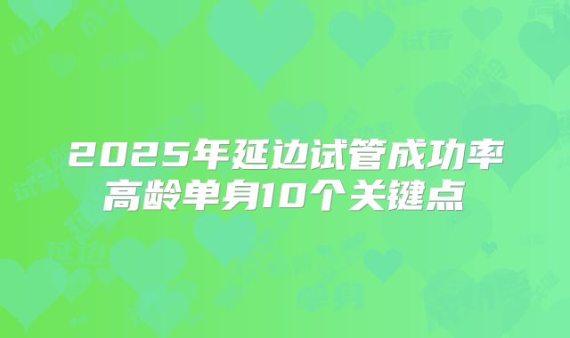 2025年延边试管成功率高龄单身10个关键点