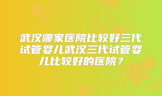 武汉哪家医院比较好三代试管婴儿武汉三代试管婴儿比较好的医院？