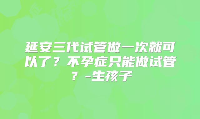 延安三代试管做一次就可以了？不孕症只能做试管？-生孩子
