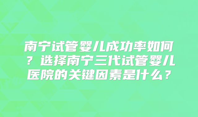 南宁试管婴儿成功率如何？选择南宁三代试管婴儿医院的关键因素是什么？