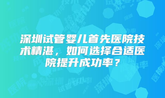 深圳试管婴儿首先医院技术精湛，如何选择合适医院提升成功率？