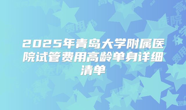 2025年青岛大学附属医院试管费用高龄单身详细清单