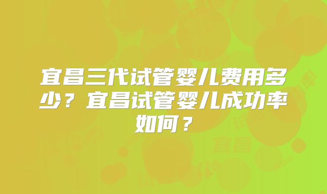 宜昌三代试管婴儿费用多少？宜昌试管婴儿成功率如何？