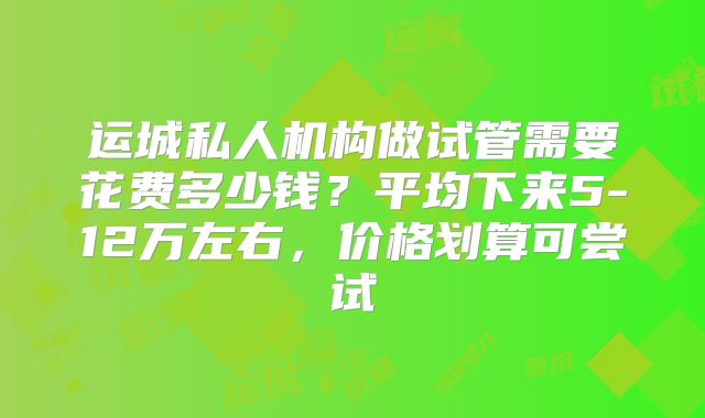 运城私人机构做试管需要花费多少钱?平均下来5-12万左右,价格划算可尝试