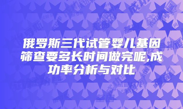 俄罗斯三代试管婴儿基因筛查要多长时间做完呢,成功率分析与对比
