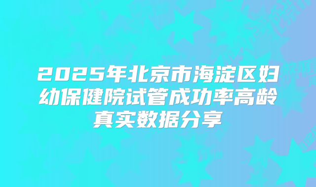 2025年北京市海淀区妇幼保健院试管成功率高龄真实数据分享