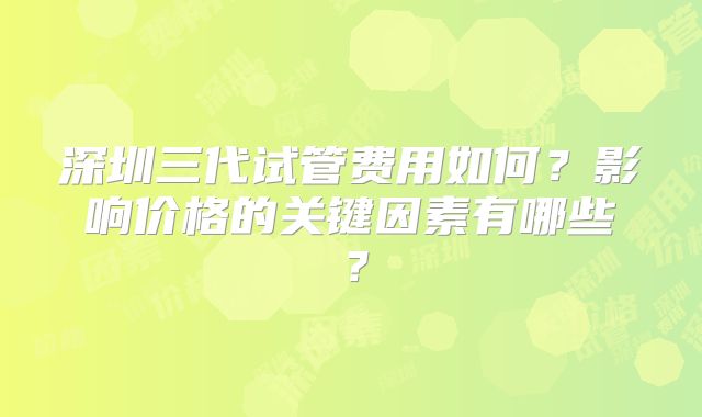 深圳三代试管费用如何?影响价格的关键因素有哪些?