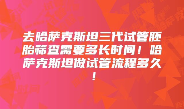去哈萨克斯坦三代试管胚胎筛查需要多长时间！哈萨克斯坦做试管流程多久！