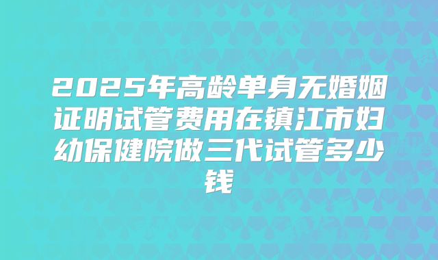 2025年高龄单身无婚姻证明试管费用在镇江市妇幼保健院做三代试管多少钱