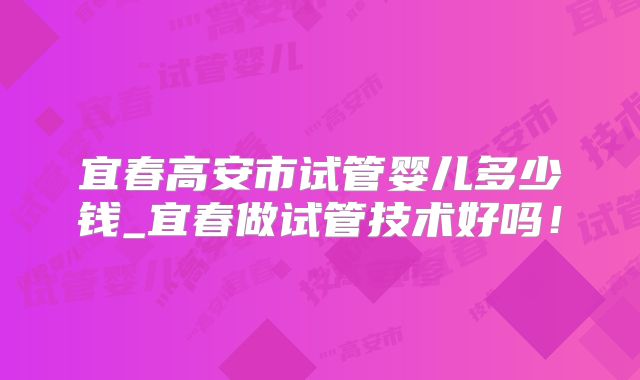 宜春高安市试管婴儿多少钱_宜春做试管技术好吗！