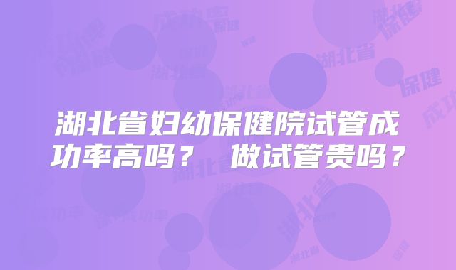 湖北省妇幼保健院试管成功率高吗？ 做试管贵吗？