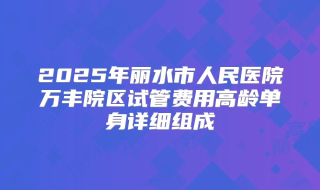 2025年丽水市人民医院万丰院区试管费用高龄单身详细组成