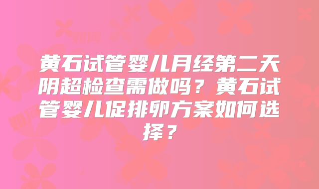 黄石试管婴儿月经第二天阴超检查需做吗？黄石试管婴儿促排卵方案如何选择？