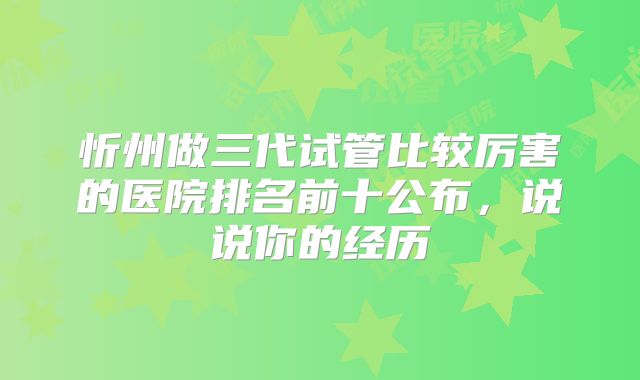 忻州做三代试管比较厉害的医院排名前十公布，说说你的经历