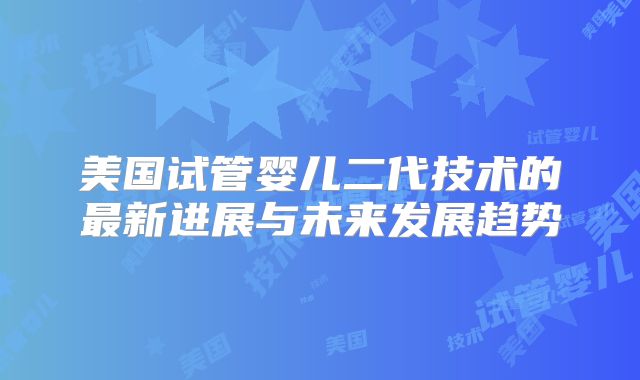 美国试管婴儿二代技术的最新进展与未来发展趋势