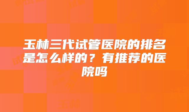 玉林三代试管医院的排名是怎么样的？有推荐的医院吗