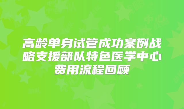高龄单身试管成功案例战略支援部队特色医学中心费用流程回顾