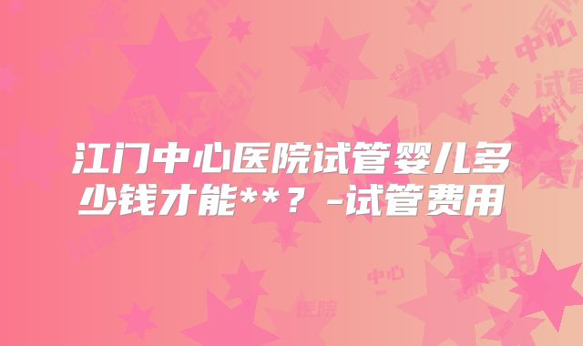 江门中心医院试管婴儿多少钱才能**？-试管费用