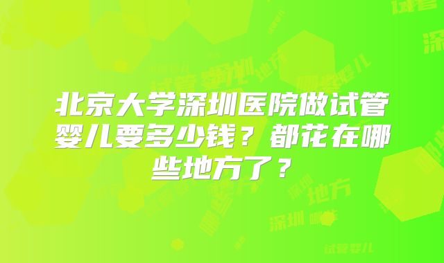 北京大学深圳医院做试管婴儿要多少钱？都花在哪些地方了？