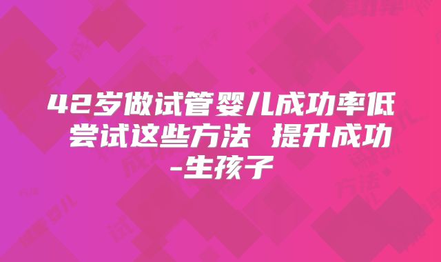 42岁做试管婴儿成功率低 尝试这些方法 提升成功-生孩子