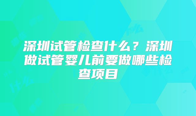 深圳试管检查什么？深圳做试管婴儿前要做哪些检查项目