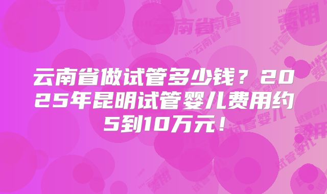 云南省做试管多少钱？2025年昆明试管婴儿费用约5到10万元！