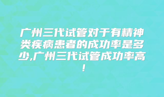 广州三代试管对于有精神类疾病患者的成功率是多少,广州三代试管成功率高！