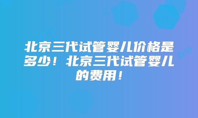 北京三代试管婴儿价格是多少！北京三代试管婴儿的费用！