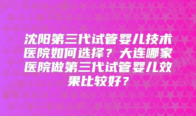 沈阳第三代试管婴儿技术医院如何选择？大连哪家医院做第三代试管婴儿效果比较好？