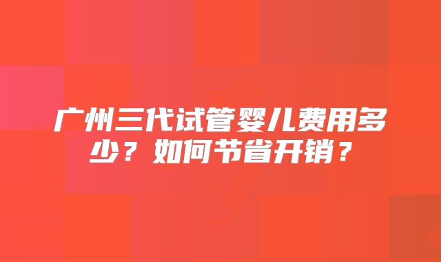 广州三代试管婴儿费用多少？如何节省开销？
