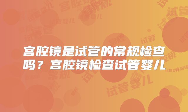 宫腔镜是试管的常规检查吗？宫腔镜检查试管婴儿