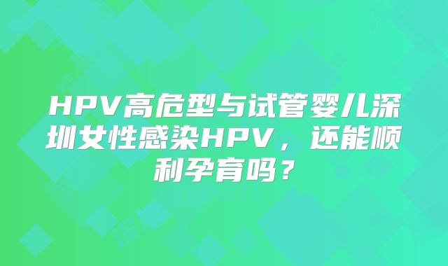 HPV高危型与试管婴儿深圳女性感染HPV,还能顺利孕育吗?