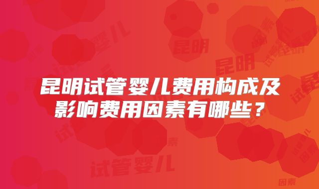 昆明试管婴儿费用构成及影响费用因素有哪些?