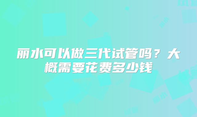 丽水可以做三代试管吗？大概需要花费多少钱
