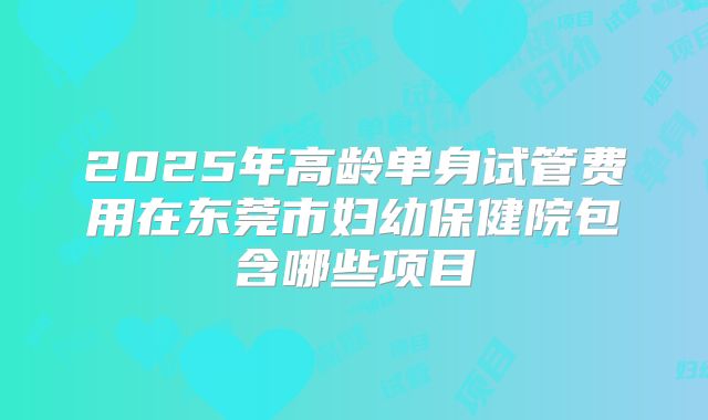 2025年高龄单身试管费用在东莞市妇幼保健院包含哪些项目