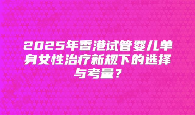 2025年香港试管婴儿单身女性治疗新规下的选择与考量？