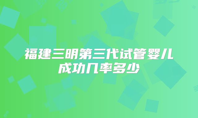 福建三明第三代试管婴儿成功几率多少