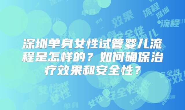 深圳单身女性试管婴儿流程是怎样的？如何确保治疗效果和安全性？