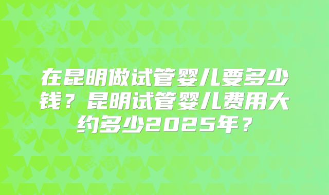 在昆明做试管婴儿要多少钱？昆明试管婴儿费用大约多少2025年？