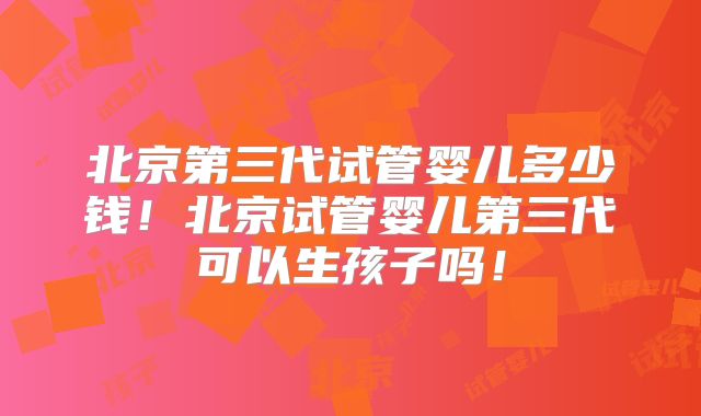 北京第三代试管婴儿多少钱！北京试管婴儿第三代可以生孩子吗！