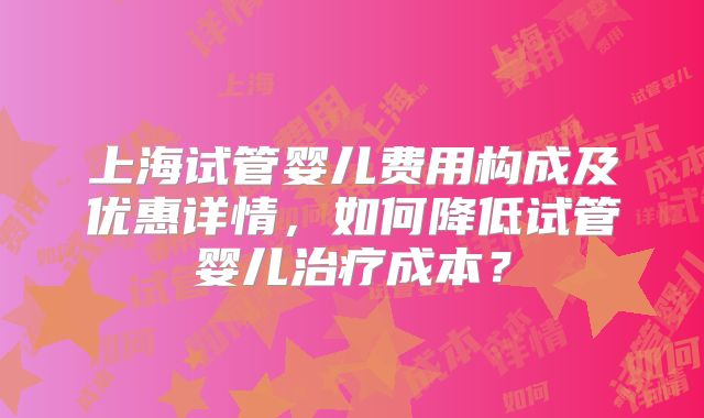 上海试管婴儿费用构成及优惠详情，如何降低试管婴儿治疗成本？