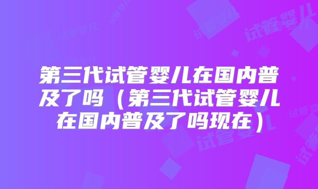 第三代试管婴儿在国内普及了吗(第三代试管婴儿在国内普及了吗现在)