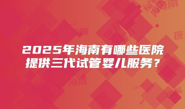 2025年海南有哪些医院提供三代试管婴儿服务？
