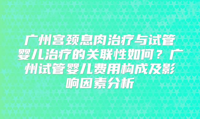 广州宫颈息肉治疗与试管婴儿治疗的关联性如何？广州试管婴儿费用构成及影响因素分析