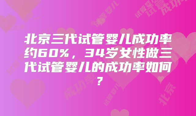 北京三代试管婴儿成功率约60%，34岁女性做三代试管婴儿的成功率如何？