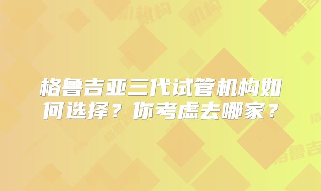 格鲁吉亚三代试管机构如何选择?你考虑去哪家?