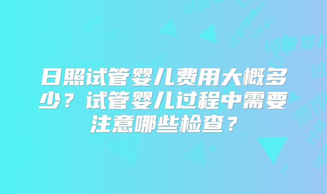 日照试管婴儿费用大概多少?试管婴儿过程中需要注意哪些检查?