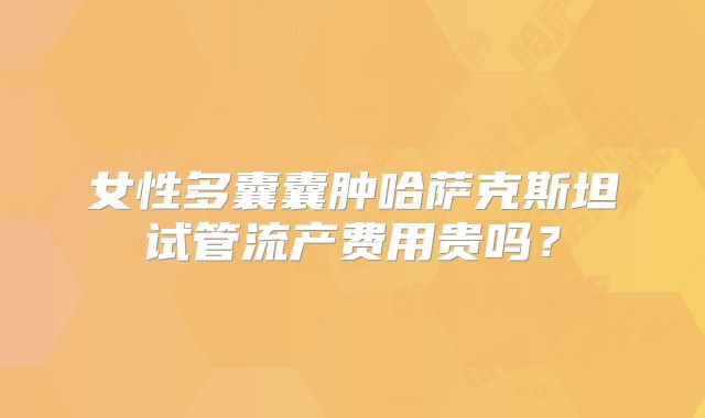 女性多囊囊肿哈萨克斯坦试管流产费用贵吗？
