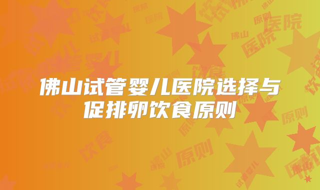 佛山试管婴儿医院选择与促排卵饮食原则