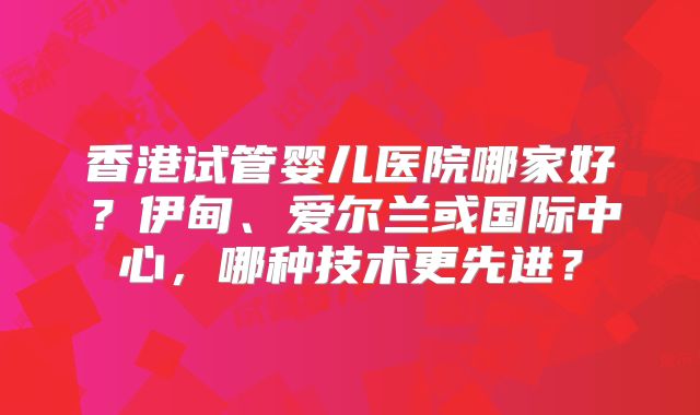 香港试管婴儿医院哪家好？伊甸、爱尔兰或国际中心，哪种技术更先进？